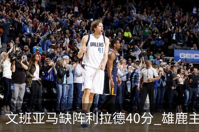 文班亚马缺阵利拉德40分 雄鹿主场战胜马刺